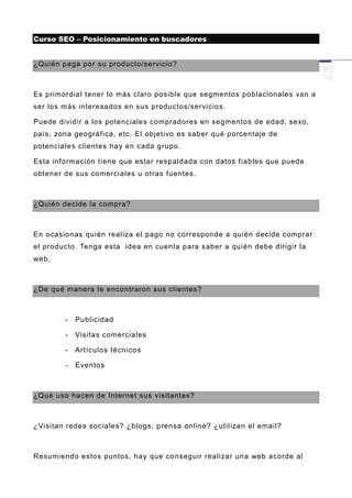 Curso SEO – Posicionamiento en buscadores


¿Quién paga por su producto/servicio?



Es primordial tener lo más claro posible que segmentos poblacionales van a
ser los más interesados en sus productos/servicios.

Puede dividir a los potenciales compradores en segmentos de edad, sexo,
país, zona geográfica, etc. El objetivo es saber qué porcentaje de
potenciales clientes hay en cada grupo.

Esta información tiene que estar resp aldada con datos fiables que puede
obtener de sus comerciales u otras fuentes.



¿Quién decide la compra?



En ocasionas quién realiza el pago no corresponde a quién decide comprar
el producto. Tenga esta idea en cuenta para saber a quién debe dirigir la
web.



¿De qué manera le encontraron sus clientes?



        -   Publicidad

        -   Visitas comerciales

        -   Artículos técnicos

        -   Eventos



¿Qué uso hacen de Internet sus visitantes?



¿Visitan redes sociales? ¿blogs, prensa online? ¿utilizan el email?



Resumiendo estos puntos, hay que co nseguir realizar una web acorde al
 