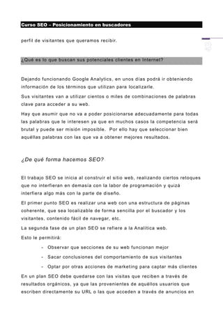 Curso SEO – Posicionamiento en buscadores


perfil de visitantes que queramos recibir.



¿Qué es lo que buscan sus potenciales clientes en Internet?



Dejando funcionando Google Analytics , en unos días podrá ir obteniendo
información de los términos que utilizan para localizarle.

Sus visitantes van a utilizar cientos o miles de combinaciones de palabras
clave para acceder a su web.

Hay que asumir que no va a poder posicionarse adecuadamente para todas
las palabras que le interesen ya que en muchos casos la competencia será
brutal y puede ser misión imposible. Por ello hay que seleccionar bien
aquéllas palabras con las que va a obtener mejores resultados.




¿De qué forma hacemos SEO?


El trabajo SEO se inicia al construir el sitio web, realizando ciertos retoques
que no interfieran en demasía con la labor de programación y quizá
interfiera algo más con la parte de diseño.

El primer punto SEO es realizar una web con una estructura de páginas
coherente, que sea localizable de forma sencilla por el buscador y los
visitantes, contenido fácil de navegar, etc.

La segunda fase de un plan SEO se refiere a la Analítica web.

Esto le permitirá:

         -   Observar que secciones de su web funcionan mejor

         -   Sacar conclusiones del comportamiento de sus visitantes

         -   Optar por otras acciones de market ing para captar más clientes

En un plan SEO debe quedarse con las visitas que reciben a través de
resultados orgánicos, ya que las provenientes de aquéllos usuarios que
escriben directamente su URL o las que acceden a través de anuncios en
 