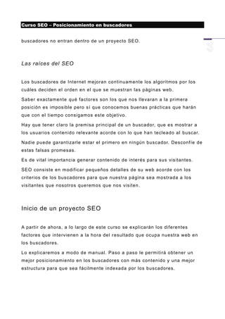 Curso SEO – Posicionamiento en buscadores


buscadores no en tran dentro de un proyecto SEO.




Las raíces del SEO


Los buscadores de Internet mejoran continuamente los algoritmos por los
cuáles deciden el orden en el que se muestran las páginas web.

Saber exactamente qué factores son los que nos llevaran a la primera
posición es imposible pero sí que conocemos buenas prácticas que harán
que con el tiempo consigamos este objetivo.

Hay que tener claro la premisa principal de un buscador, que es mostrar a
los usuarios contenido relevante acorde con lo que han tecleado al buscar.

Nadie puede garantizarle estar el primero en ningún buscador. Desconf íe de
estas falsas promesas.

Es de vital importancia generar contenido de interés para sus visitantes.

SEO consiste en modificar pequeños detalles de su web acorde con los
criterios de los buscadores para que nuestra página sea mostrada a los
visitantes que nosotros queremos que nos visiten.




Inicio de un proyecto SEO


A partir de ahora, a lo largo de este curso se explicarán los diferentes
factores que intervienen a la hora del r esultado que ocupa nuestra web en
los buscadores.

Lo explicaremos a modo de manual. Paso a paso le permitirá obtener un
mejor posicionamiento en los buscadores con más contenido y una mejor
estructura para que sea fácilmente indexada por los buscadores.
 