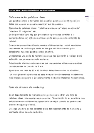 Curso SEO – Posicionamiento en buscadores


Selección de las palabras clave
Las palabras clave o keywords son aquéllas palabras o combinación de
éstas por las que los usuarios realizan sus búsquedas.

Ejemplos de palabras clave: ´hotel barato Menorca´ ´pisos en alicante´
´televisor 50 pulgadas´, etc.
En un proyecto SEO hay que posicionarse por varios términos e ir
aumentándolos con el tiempo a través de la generación de contenido de
calidad.

Cuando tengamos identificado nuestro público objetivo tendrá asociados
unos temas de interés que serán en los q ue nos centraremos para
seleccionar nuestras palabras clave objetivo.

Utilizaremos una serie de herramientas que nos ayudarán a realizar dicha
selección que ya veremos más adelante.

Actualmente el número de palabras que los usuarios utilizan para realizar
las búsquedas ha pasado de 3 a 4.

Apunte en una lista de 10 a 15 términos relacionados con su actividad.

En los siguientes apartados de este módulo seleccionaremos los términos
más interesantes para el posicionamiento mediante diferentes herramientas.




Lista de términos de marketing


En el departamento de marketing de su empresa tendrán una lista de
palabras clave relacionadas con su sector. El contenido de su web tiene que
enfocarse en estos términos y posicionarse mejor cuando los potenciales
clientes busquen por ellas.

Obtenga una lista de las palabras clave del departamento de marketing y
archívela cómo lista de marketing.
 