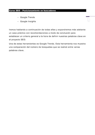 Curso SEO – Posicionamiento en buscadores


        -   Google Trends

        -   Google Insights



Iremos hablando a continuación de todas ellas y expondremos más adelante
un caso práctico con recomendaciones a modo de conclusión para
establecer un criterio general a la hora de definir nuestras palabras clave en
el proyecto SEO.

Una de estas herramientas es Google Trends. Esta herramienta nos muestra
una comparación del número d e búsquedas que se realizó entre varias
palabras clave.
 