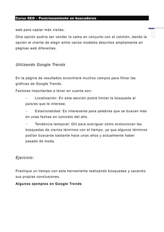 Curso SEO – Posicionamiento en buscadores


web para captar más visitas.

Otra opción podría ser vender la cama en con junto con el colchón, dando la
opción al cliente de elegir entre varios modelos descritos ampliamente en
páginas web diferentes.




Utilizando Google Trends


En la página de resultados encontrará muchos campos para filtrar las
gráficas de Google Trends.

Factores importantes a tener en cuenta son:

            Localización: En esta sección podrá limitar la búsqueda al
     país/es que le interese.

            Estacionalidad: Es interesante para palabras que se buscan más
     en unas fechas en concreto del año.

            Tendencia temporal: Útil para ave riguar cómo evolucionan las
     búsquedas de ciertos términos con el tiempo, ya que algunos términos
     podían buscarse bastante hace unos años y actualmente haber
     pasado de moda.




Ejercicio:


Practique un tiempo con esta herramienta realizando búsquedas y sacand o
sus propias conclusiones.

Algunos ejemplos en Google Trends
 