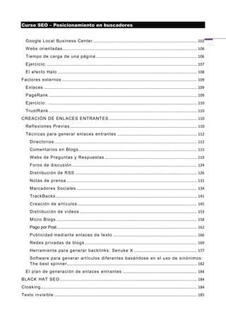 Curso SEO – Posicionamiento en buscadores


   Google Local Business Center ................................................................................................... 102
   W ebs orientadas ................................................................................................................................ 106
   Tiempo de carga de una página ................................................................................................ 106
   Ejercicio: ............................................................................................................................................... 107
   El ef ecto Halo ..................................................................................................................................... 108
Factores ext ernos ................................................................................................................................. 109
   Enlaces .................................................................................................................................................. 109
   PageRank ............................................................................................................................................. 109
   Ejercicio: ............................................................................................................................................... 110
   TrustRank ............................................................................................................................................. 110
CREACIÓN DE ENLACES ENTRANTES .................................................................................... 110
   Ref lexion es Previas ......................................................................................................................... 110
   Técnicas para gener ar enlaces entrantes ............................................................................ 112
       Directorios ........................................................................................................................................ 112
       Comentar ios en Blogs ................................................................................................................. 115
       W ebs de Preguntas y Respuestas ........................................................................................ 119
       Foros de discusión ....................................................................................................................... 124
       Distr ibución de RSS .................................................................................................................... 126
       Notas de prensa ............................................................................................................................ 131
       Marcadores Sociales ................................................................................................................... 134
       TrackBacks ....................................................................................................................................... 141
       Creación de art ículos .................................................................................................................. 145
       Distr ibución de vídeos ................................................................................................................ 153
       Micro Blogs ...................................................................................................................................... 158
       Pago por Post ...................................................................................................................................... 162
       Publicidad mediant e enlaces de texto ................................................................................ 166
       Redes privadas de blogs ........................................................................................................... 169
       Herramienta para generar backlinks: Senuke X ............................................................ 177
       Sof tware para gener ar art ículos dif erentes basándose en el uso de sinónimos:
       The best spinner ............................................................................................................................ 182
   El plan de generación de enlaces entrantes ....................................................................... 184
BLACK HAT SEO ................................................................................................................................... 184
Cloaking ..................................................................................................................................................... 184
Texto invisible ........................................................................................................................................ 185
 