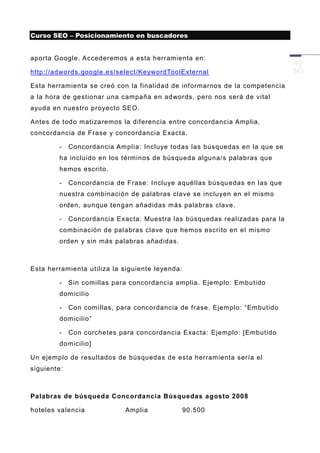 Curso SEO – Posicionamiento en buscadores


aporta Google. Accederemos a esta herramienta en:

http://adwords.google.es/select/KeywordToolExternal

Esta herramienta se creó con la finalidad de informarnos de la competencia
a la hora de gestionar una campaña en adwords, pero nos será de vital
ayuda en nuestro proyecto SEO.

Antes de todo matizaremos la diferencia entre concordancia Amplia,
concordancia de Frase y concordancia Exacta.

        -    Concordancia Amplia: Incluye todas las búsquedas en la que se
        ha incluido en los términos de búsqueda alguna/s palabras que
        hemos escrito.

        -    Concordancia de Frase: Incluye aquéllas búsqu edas en las que
        nuestra combinación de palabras clave se incluyen en el mismo
        orden, aunque tengan añadidas más palabras clave.

        -    Concordancia Exacta: Muestra las búsquedas realizadas para la
        combinación de palabras clave que hemos escrito en el mismo
        orden y sin más palabras añadidas.



Esta herramienta utiliza la siguiente leyenda:

        -    Sin comillas para concordancia amplia. Ejemplo: Embutido
        domicilio

        -    Con comillas, para concordancia de frase. Ejemplo: “Embutido
        domicilio”

        -    Con corchetes para concordancia Exacta: Ejemplo: [Embutido
        domicilio]

Un ejemplo de resultados de búsquedas de esta herramienta sería el
siguiente:



Palabras de búsqueda Concordancia Búsquedas agosto 2008

hoteles valencia             Amplia              90.500
 