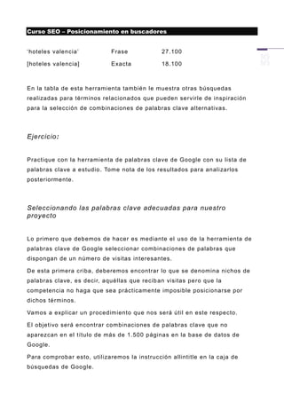 Curso SEO – Posicionamiento en buscadores


„hoteles valencia‟           Frase            27.100

[hoteles valencia]           Exacta           18.100



En la tabla de esta herramienta también le muestra otras búsquedas
realizadas para términos relacionados que pueden servirle de inspiración
para la selección de combinaciones de palabras clave alternativas.




Ejercicio:


Practique con la h erramienta de palabras clave de Google con su lista de
palabras clave a estudio . Tome nota de los resultados para analizarlos
posteriormente.




Seleccionando las palabras clave adecuadas para nuestro
proyecto


Lo primero que debemos de hacer es mediante el uso de la herramienta de
palabras clave de Google seleccionar combinaciones de palabras que
dispongan de un número de visitas interesantes.

De esta primera criba, deberemos encontrar lo que se denomina nichos de
palabras clave, es decir, aquéllas que recib an visitas pero que la
competencia no haga que sea prácticamente imposible posicionarse por
dichos términos.

Vamos a explicar un procedimiento que nos será útil en este respecto.

El objetivo será encontrar combinaciones de palabras clave que no
aparezcan en el título de más de 1.500 páginas en la base de datos de
Google.

Para comprobar esto, utilizaremos la instrucción allintitle en la caja de
búsquedas de Google.
 