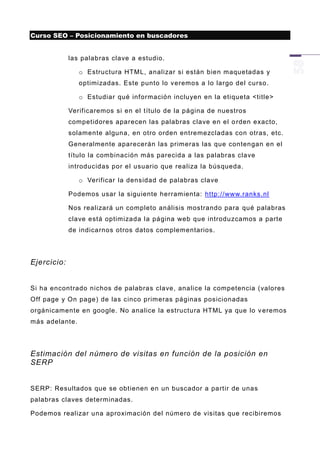 Curso SEO – Posicionamiento en buscadores


             las palabras clave a estudio.

                o Estructura HTML, analizar si están bien maquetadas y
                optimizadas. Este punto lo v eremos a lo largo del curso .

                o Estudiar qué información incluyen en la etiqueta <title>

             Verificaremos si en el título de la página de nuestros
             competidores aparecen las palabras clave en el o rden exacto,
             solamente alguna, en otro orden entremezcladas con otras, etc.
             Generalmente aparecerán las primeras las que contengan en el
             título la combinación más parecida a las palabras clave
             introducidas por el usuario que realiza la búsqueda.

                o Verificar la densidad de palabras clave

             Podemos usar la siguiente herramienta: http://www.ranks.nl

             Nos realizará un completo análisis mostrando para qué palabras
             clave está optimizada l a página web que introduzcamos a parte
             de indicarnos otros datos complementarios.




Ejercicio:


Si ha encontrado nichos de palabras clave, analice la competencia (valores
Off page y On page) de las cinco primeras páginas posicionadas
orgánicamente en google. No analice la estructura HTML ya que lo v eremos
más adelante.




Estimación del número de visitas en función de la posición en
SERP


SERP: Resultados que se obtienen en un buscador a partir de unas
palabras claves determinadas.

Podemos realizar una aproximación del número de visitas que recibiremos
 