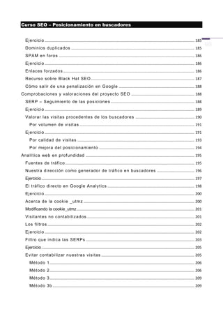 Curso SEO – Posicionamiento en buscadores


   Ejercicio ................................................................................................................................................. 185
   Dominios duplicados ....................................................................................................................... 185
   SPAM en f oros ................................................................................................................................... 186
   Ejercicio ................................................................................................................................................. 186
   Enlaces f orzados ............................................................................................................................... 186
   Recurso sobre Black Hat SEO .................................................................................................... 187
   Cómo salir de una penalización en Google ......................................................................... 188
Comprobaciones y valor aciones del proyecto SEO ............................................................. 188
   SERP – Seguimiento de las posicione s ................................................................................. 188
   Ejercicio ................................................................................................................................................. 189
   Valorar las visit as pr ocedentes de los buscadores ......................................................... 190
      Por volumen de visit as ............................................................................................................... 191
   Ejercicio ................................................................................................................................................. 191
      Por calidad de visitas ................................................................................................................. 193
      Por mejora del posicionamiento ............................................................................................ 194
Analít ica web en prof undidad ......................................................................................................... 195
   Fuentes de tráf ico ............................................................................................................................. 195
   Nuestra dirección como generador de tráf ico en buscador es .................................... 196
   Ejercicio .................................................................................................................................................... 197
   El tráf ico directo en Google Analyt ics .................................................................................... 198
   Ejercicio ................................................................................................................................................. 200
   Acerca de la cookie _utmz ........................................................................................................... 200
   Modificando la cookie_utmz .................................................................................................................. 201
   Visitant es no contabilizados ........................................................................................................ 201
   Los f iltros .............................................................................................................................................. 202
   Ejercicio ................................................................................................................................................. 202
   Filtro que indica las SERPs ......................................................................................................... 203
   Ejercicio .................................................................................................................................................... 205
   Evitar contabilizar nuestras visitas .......................................................................................... 205
      Método 1 ............................................................................................................................................ 206
      Método 2 ............................................................................................................................................ 206
      Método 3 ............................................................................................................................................ 209
      Método 3b ......................................................................................................................................... 209
 