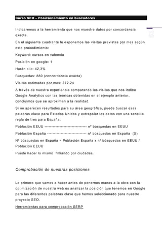 Curso SEO – Posicionamiento en buscadores


Indicaremos a la herramienta que nos muestre datos por concordancia
exacta.

En el siguiente cuadrante le exponemos las visitas previstas por mes según
este procedimiento:

Keyword: cursos en valencia

Posición en goo gle: 1

Harán clic: 42,3%

Búsquedas: 880 (concordancia exacta)

Visitas estimadas por mes: 372.24

A través de nuestra experiencia comparando las visitas que nos indica
Google Analytics con las teóricas obtenidas en el ejemplo anterior,
concluimos que se apro ximan a la realidad.

Si no aparecen resultados para su área geográfica, puede buscar esas
palabras clave para Estados Unidos y extrapolar los datos con una sencilla
regla de tres para España:

Población EEUU ------------------------------- nº búsquedas en EEUU

Población España ----------------------------- nº búsquedas en España (X)

Nº búsquedas en España = Población España x nº búsquedas en EEUU /
Población EEUU

Puede hacer lo mismo filtrando por ciudades.




Comprobación de nuestras posiciones


Lo primero que vamos a hacer antes de ponernos manos a la obra con la
optimización de nuestra web es anali zar la posición que tenemos en G oogle
para las diferentes palabras clave que hemos seleccionado para nuestro
proyecto SEO.

Herramientas para comprobación SERP
 