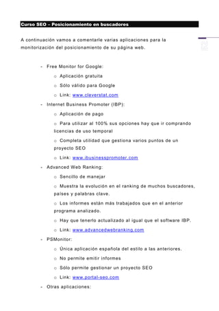 Curso SEO – Posicionamiento en buscadores


A continuación vamos a comentarle varias aplicaciones para la
monitorización del posicionamiento de su página web.



        -   Free Monitor for Google:

               o Aplicación gratuita

               o Sólo válido para Google

               o Link: www.cleverstat.com

        -   Internet Business Promoter (IBP):

               o Aplicación de pago

               o Para utilizar al 100% sus opciones hay que ir comprando
               licencias de uso temporal

               o Completa utilidad que gestiona varios puntos de un
               proyecto SEO

               o Link: www.ibusinesspromoter.com

        -   Advanced W eb Ranking:

               o Sencillo de manejar

               o Muestra la evolución en el ranking de muchos buscadores,
               países y palabras clave.

               o Los informes están más trabajados que en el anterior
               programa analizado.

               o Hay que tenerlo actualizado al igual que el software IBP.

               o Link: www.advancedwebranking.com

        -   PSMonitor:

               o Única aplicación española del estilo a las anteriores.

               o No permite emitir informes

               o Sólo permite gestionar un proyecto SEO

               o Link: www.portal-seo.com

        -   Otras aplicaciones:
 