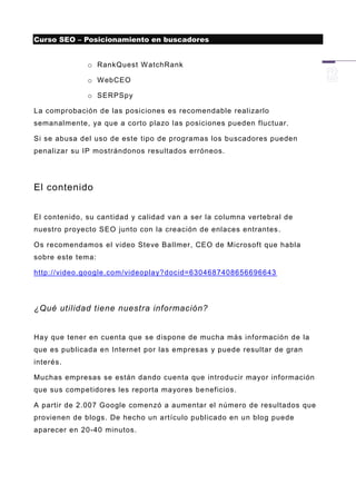 Curso SEO – Posicionamiento en buscadores


              o RankQuest W atchRank

              o W ebCEO

              o SERPSpy

La comprobación de las posiciones es recomendable realizarlo
semanalmente, ya que a corto plazo las posiciones pueden fluctuar.

Si se abusa del uso de este tipo de programas los buscadores pueden
penalizar su IP mostrándonos resultados erróneos.




El contenido


El contenido, su cantidad y calidad van a ser la columna vertebral de
nuestro proyecto SEO junto con la creación de enlaces entrantes .

Os recomendamos el video Steve Ballmer, CEO de Microsoft que habla
sobre este tema:

http://video.google.com/videoplay?docid=6304687408656696643




¿Qué utilidad tiene nuestra información?


Hay que tener en cuenta que se dispone de mucha más información de la
que es publicada en Internet por las empresas y puede resultar de gran
interés.

Muchas empresas se están dando cuenta que introducir mayor información
que sus competidores les reporta mayores be neficios.

A partir de 2.007 Google comenzó a aumentar el número de resultados que
provienen de blogs. De hecho un artículo publicado en un blog puede
aparecer en 20-40 minutos.
 