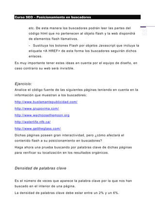 Curso SEO – Posicionamiento en buscadores


         etc. De esta manera los buscadores podrán leer las partes del
         código html que no pertenecen al objeto flash y la web dispondrá
         de elementos flash llamativos.

         -   Sustituya los botones Flash por objetos Javascript que incluya la
         etiqueta <A HREF> de esta forma los buscadores seguirán dichos
         enlaces.

Es muy importante tener estas ideas en cuenta por el equipo de diseño, en
caso contrario su web será invisible.




Ejercicio:
Analice el código fuente de las siguientes páginas teniendo en cuenta en la
información que muestran a los buscadores:

http://www.bustamantepublicidad.com/

http://www.grupovima.com/

http://www.wechoosethemoon.org

http://waterlife.nfb.ca/

http://www.gettheglass.com/

Dichas páginas poseen gran interactividad, pero ¿cómo afectará el
contenido flash a su posicionamiento en buscadores?

Haga ahora una prueba buscando por pala bras clave de dichas páginas
para verificar su localización en los resultados orgánicos.




Densidad de palabras clave


Es el número de veces que aparece la palabra clave por la que nos han
buscado en el interior de una página.

La densidad de palabras clave debe estar entre un 2% y un 6%.
 
