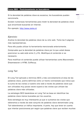 Curso SEO – Posicionamiento en buscadores


Si la densidad de palabras clave es excesiva, los buscadores pueden
sancionarle.

Existen numerosas herramientas para medir la densidad de palabras clave
que encontrará buscando en Internet.

Por ejemplo: http://www.ranks.nl




Ejercicio:
Analice la densidad de palabras clave de su sitio web. Tome las 5 páginas
más representativas.

Para ello puede utilizar la herramienta mencionada anteriormente.

Compruebe que la densidad de palabras clave por la que usted de sea
posicionar su web está entre 3 y 5%. Modifique el contenido si es
necesario.

Para modificar el contenido puede utilizar herramientas como Macromedia
Dreamweaver o HTML Coffecup.




Long Tail


El Long Tail aplicado a términos SEO y más con cretamente al área de las
palabras clave, podría definirse cómo un hecho contrastado que indica que
la suma de las visitas a nuestro sitio web a través de palabras clave que
son utilizadas muy pocas veces supera a las visitas que utilizan las
palabras clave más utilizadas.

La estrategia SEO basándose en Long Tail se basa en identificar las
palabras clave menos buscadas por los usuarios.

Esta estrategia es muy interesante ya que si sumamos las visitas que
obtenemos a través de este conjunto de palabras clav e denominado Long
Tail obtendremos un tráfico importante. A parte, hay que tener en cuenta
que intentar posicionarse por según que palabras clave que reciben muchas
 