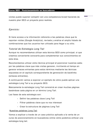 Curso SEO – Posicionamiento en buscadores


visitas puede suponer competir con una competencia brutal haciendo de
nuestro plan SEO un p royecto poco realista.




Ejercicio:


Si tiene acceso a la información referente a las palabras clave que le
reportan visitas (Google Analytics), revísela y analice el amplio listado de
combinaciones que los usuarios han utilizado para llegar a su sitio.

Tutorial de Estrategia Long Tail
Aunque no recomendamos utilizar esta técnica SEO como principal, si que
creemos conveniente conocerla para complementar sus conocimientos en
esta área.

Recomendamos utilizar cómo técnica principal el posicionar nuestras webs
por las palabras clave que más visitas generen, invirtiendo el tiempo en
generar enlaces entrantes para estos términos mediante las técnicas
expuestas en el capítulo correspondiente de generación de backlinks
(enlaces entrantes).

A continuación vamos a expo ner un ejemplo de cómo puede aplicar una
estrategia Long Tail a su proyecto SEO.

Básicamente la estrategia Long Tail consistirá en crear muchas páginas
basándose cada página en un término Long Tail.

Las fases de esta estrategia son:

         -   Definir las palabras cl ave Long Tail

         -   Filtrar palabras clave que no nos interesan

         -   Crear la estructura de páginas Long Tail

Nuestras palabras Long Tail

Vamos a explicar a través de un caso práctico aplicado a la venta de un
curso de posicionamiento en buscadores online cómo podem os enfocar una
estrategia long tail.
 