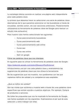 Curso SEO – Posicionamiento en buscadores


La estrategia básica consiste en realizar una página web independiente
para cada palabra clave.

Lo primero que debemos hacer es seleccionar una serie de palabras clave
descriptivas de lo que queremos posicionar en los b uscadores a través de
encuestas, sentido común, etc (ver secciones anteriores) . Posteriormente
utilizaremos la herramienta de palabras clave de Google para realizar un
estudio más exhaustivo.

Para nuestro caso hemos seleccionado las siguientes:

        -   Curso posicionamiento buscadores

        -   Curso posicionamiento web

        -   Curso posicionamiento web online

        -   Curso seo

        -   Curso seo online

        -   Salir en google

Filtrar las palabras clave que nos interesan

El siguiente paso es utilizar la herramienta de palabras clave de Google:

https://adwords.google.com/select/KeywordToolExternal

Introduciremos una por una cada palabra clave y analizaremos las
sugerencias de palabras clave que nos ofrece la herramienta.

De las sugerencias que nos muestra, nos quedaremos con las que
captemos tráfico de calidad y su competencia sea aceptable.



¿Qué es tráfico de calidad?

Son las visitas que recibimos a nuestra web a través de unas palabras clave
específicas que actúan acorde a nuestros objet ivos. Por ejemplo: Compra
de productos o servicios.

De todas las propuestas que nos ha mostrado la herramienta de Google,
nos hemos quedado con las siguientes. Explicaremos el por qué de esta
selección y cómo trabajar con ellas.
 