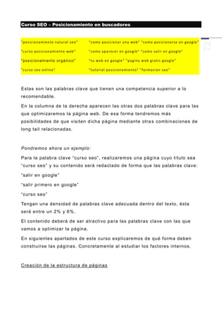 Curso SEO – Posicionamiento en buscadores


"p o s ic ion a m ie n to n atu r al s eo "   "c o mo p o s ic ion a r u n a w eb " "co m o p o s ic ion a r se en goo gl e "

"cu r so p o si cion a mi en t o w eb "       "c o mo ap ar ec e r en g oo g le " "c o mo sa li r en g oo gl e "

" pos ic i on am ie n to or g á n ic o "      "tu w eb en go og le " "p a g in a w eb grat i s goo gl e "

"cu r so s eo on l in e"                      "tu t ori al p o si cio n a mi en t o" " for m ac ion s eo "




Estas son las palabras clave que tienen una competencia superior a lo
recomendable.

En la columna de la derecha aparecen las otras dos palabras clave para las
que optimizaremos la página web. De esa forma tendremos más
posibilidades de que visiten dicha página mediante otra s combinaciones de
long tail relacionadas.



Pondremos ahora un ejemplo:

Para la palabra clave “curso seo”, realizaremos una página cuyo título sea
“curso seo” y su contenido será redactado de forma que las palabras clave:

“salir en google”

“salir primero en google”

“curso seo”

Tengan una densidad de palabras clave adecuada dentro del texto, ésta
será entre un 2% y 6%.

El contenido deberá de ser atractivo pa ra las palabras clave con las que
vamos a optimizar la página.

En siguientes apartados de este curso explicaremos de qué forma deben
construirse las páginas. Concretamente al estudiar los factores internos.



Creación de la estructura de páginas
 