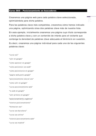 Curso SEO – Posicionamiento en buscadores


Crearemos una página web para cada palabra clave seleccionada,
optimizándola para dicha palabra.

Para las palabras clave más competidas, crearemos cómo hemos indicado
una página, optimizando otras dos palabras clave más de nuestra lista.

En este ejemplo, inicialment e crearemos una página cuyo título corresponda
a dicha palabra clave y con un contenido de interés para el visitante que
contenga la densidad de palabras clave adecuada al término /s en cuestión.

Es decir, crearemos una página individual para cada una de las siguientes
palabras clave:



"cu r so s eo "

" sal ir en go og le "

"c o mo ap ar ec e r en g oo g le "

"c o mo p o s ic ion a r u n a w eb "

"c o mo p o s ic ion a r s e en g oog le "

"p a gin a we b g rat i s g oog le "

"p o s ic ion a m ie n to n atu r al s eo "

"c o mo sa lir e n g oog l e"

"cu r so p o si cion a mi en t o w eb "

"tu w eb en go og le "

" sal ir p ri m er o en goo gl e "

" pos ic i on am ie n to or g á n ic o "

"tu t ori al p o si cio n a mi en t o"

" for ma ci on s eo "

"cu r so s eo b ar c elon a"

"cu r so s eo on l in e"

"tu t ori al p o si cio n a mi en t o w eb "

"cu r so s eo m ad r id "
 