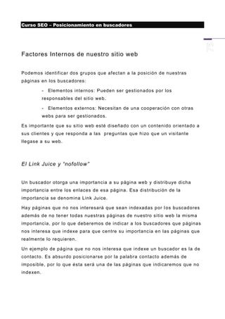 Curso SEO – Posicionamiento en buscadores




Factores Internos de nuestro sitio web


Podemos identificar dos grupos que afectan a la posición de nuestras
páginas en los buscadores:

           -   Elementos internos: Pueden ser gestionados por los
           responsables del sitio web .

           -   Elementos externos: Necesitan de una cooperación con otras
           webs para ser gestionados.

Es importante que su sitio web esté diseñado con un contenido orientado a
sus clientes y que responda a las preguntas que hizo que un visitante
llegase a su web.




El Link Juice y “nofollow”


Un buscador otorga una importancia a su página web y distribuye dicha
importancia entre los enlaces de esa página. Esa distribución de la
importancia se denomina Link Juice.

Hay páginas que no nos interesará que sean indexadas por l os buscadores
además de no tener todas nuestras páginas de nuestro sitio web la misma
importancia, por lo que deberemos de indicar a los buscadores que páginas
nos interesa que indexe para que centre su importancia en las páginas que
realmente lo requieren .

Un ejemplo de página que no nos interesa que indexe un buscador es la de
contacto. Es absurdo posicionarse por la palabra contacto además de
imposible, por lo que ésta será una de las páginas que indicaremos que no
indexen.
 