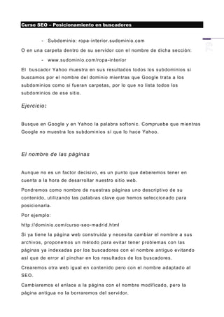 Curso SEO – Posicionamiento en buscadores


        -    Subdominio: ropa -interior.sudominio.com

O en una carpeta dentro de su servidor con el nombre de dicha sección:

        -    www.sudominio.com/ropa -interior

El buscador Yahoo muestra en su s resultados todos los subdominios si
buscamos por el nombre del dominio mientras que Google trata a los
subdominios como si fueran carpetas, por lo que no lista todos los
subdominios de ese sitio.

Ejercicio:


Busque en Google y en Yahoo la palabra softoni c. Compruebe que mientras
Google no muestra los subdominios sí que lo hace Yahoo.




El nombre de las páginas


Aunque no es un factor decisivo, es un punto que deberemos tener en
cuenta a la hora de desarrollar nuestro sitio web.

Pondremos como nombre de nue stras páginas uno descriptivo de su
contenido, utilizando las palabras clave que hemos seleccionado para
posicionarla.

Por ejemplo:

http://dominio.com/curso -seo-madrid.html

Si ya tiene la página web construida y necesita cambiar el nombre a sus
archivos, p roponemos un método para evitar tener problemas con las
páginas ya indexadas por los buscadores con el nombre antiguo evitando
así que de error al pinchar en los resultados de los buscadores.

Crearemos otra web igual en contenido pero con el nombre adaptad o al
SEO.

Cambiaremos el enlace a la página con el nombre modificado, pero la
página antigua no la borraremos del servidor.
 