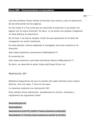 Curso SEO – Posicionamiento en buscadores




Las dos primeras líneas indican al servidor que vamos a usar la reescritura
de las direcciones de las páginas.

En las líneas 4 y 5 se evita que se ree scriba la dirección si ya existe una
página con la nueva dirección. Es deci r, si ya existe una carpeta /ima genes/
no hará efectiva la reescritura.

En la línea 7 se crea la carpeta virtual /es que aparecerá en la barra de
navegación sin existir realmente.

En este ejemplo, hemos engañado al navegador para que muestre en la
dirección:

http://www.tudominio.com/es/secc=34&codprod=17

El contenido de:

http://www.tudominio.com/index.php?lang=1&secc=34&codprod=17

Es decir, se reescribe la parte /index.php?lang=1& por es/




Redirección 301


Debemos asegurarnos de que no existen dos webs distintas para nuestro
dominio. Una con www. Y otra sin las www.

Lo haremos mediante una redirección 301.

Para realizar dicha redirección, accederemos al archivo .htaccess y
copiaremos las siguientes líneas:



RewriteEngine On

RewriteBase /

RewriteCond %{HTTP_HOST} ! ^www. midominio.com$ [NC]

RewriteRule ^(.*)$ http://www.midominio.com/$1 [L,R=301]
 