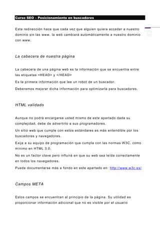 Curso SEO – Posicionamiento en buscadores


Esta redirección hace que cada vez que alguien quiera acceder a nuestro
dominio sin las www. la web cambiará automáticamente a nuestro dominio
con www.




La cabecera de nuestra página


La cabecera de una página web es la información que se encuentra entre
las etiquetas <HEAD> y </HEAD>

Es la primera información que lee un robot de un buscador.

Deberemos mejorar dicha información para optimizarla para buscadores.




HTML validado


Aunque no podrá encargarse usted mismo de este apartado dada su
complejidad, debe de advertirlo a sus programadores.

Un sitio web que cumple con estos estándares es más ente ndible por los
buscadores y navegadores.

Exija a su equipo de programación que cumpla con las normas W 3C, como
mínimo en HTML 3.0.

No es un factor clave pero influirá en que su web sea leída correctamente
en todos los navegadores.

Puede documentarse más a fondo en este apartado en: http://www.w3c.es/




Campos META


Estos campos se encuentran al principio de la página. Su utilidad es
proporcionar información adicional que no es visible por el usuario
 