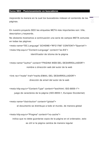 Curso SEO – Posicionamiento en buscadores


mejorando la manera en la cual los buscadores indexan el contenido de las
páginas.



En nuestro proyecto SEO las etiquetas META más importantes son: title,
description y keywords.

No obstante mostramos a continuación una serie de campos META comunes
en todas las páginas:

<meta name="DC.Language" SCHEME="RFC1766" CONTENT="Spanish">

<meta http-equiv=”Content-Language” content=”es -ES”>

                    identificador de idioma de la página



<meta name="author" content="PAGINA W EB DEL DESARROLLADOR">

                nombre o dirección web del autor de la web



<link re v="made" href="mailto:EMAIL DEL DESARROLLADOR">

                   dirección de email del autor de la web



<meta http-equiv="Content-Type" content="text/html; ISO -8859-1">

    juego de caracteres de la página (ISO -8859-1, Europeo Occidental)



<meta name="distribution" content="g lobal">

       el documento se distribuye a todo el mundo, de manera global



<meta http-equiv="Pragma" content="no -cache">

  indica que no debe guardarse copia de la página en el ordenador, esto

               es útil si la página cambia de manera regular
 