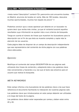 Curso SEO – Posicionamiento en buscadores


<meta name="description" content="En yaencontre.com encuentra locales
en Madrid, anuncios de locales en venta. Más de 195 locales, descubre
muchas oportunidades, muchos han bajado de precio" />



Podemos concluir que a veces aparecer por delante en un buscador no
quiere decir que reciba más visitas, ya que el visitante buscará aquellos
resultados cuya información se ajusten más a sus criterios de búsqueda.

Tenga en cuenta el número de líneas que muestran los buscadores para la
descripción con el fin de que ésta se muestre completa y capte más la
atención de los usuarios.

Cada página debe de disponer de un campo de descripción independiente
que sea representativo del contenido de dicha página con sus palabras
clave adecuadas.




Ejercicio:


Modifique el contenido del campo DESCRIPTION de sus páginas web
utilizando dos líneas de contenido y adaptando éste a las palabras clave
más convenientes y haciendo a su vez que el texto sea atractivo para el
usuario que realiza la búsqueda.




META KEYWORDS


Este campo informa a los buscadores de las palabras clave a las que hace
referencia el documento facilitando la indexación de nuestras páginas web.

Las palabras clave que introduzcamos en este campo deberán ser utilizadas
a lo largo del texto de la página.

Las palabras clave deben estar separadas por comas y deben estar entre
20 y 40.
 