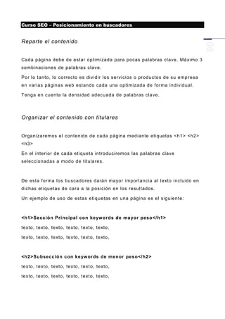 Curso SEO – Posicionamiento en buscadores


Reparte el contenido


Cada página debe de estar optimizada para pocas palabras clave. Máximo 3
combinaciones de palabras clave.

Por lo tanto, lo correcto es dividir los servicios o productos de su emp resa
en varias páginas web estando cada una optimizada de forma individual.

Tenga en cuenta la densidad adecuada de palabras clave.




Organizar el contenido con titulares


Organizaremos el contenido de cada página mediante etiquetas <h1> <h2>
<h3>

En el interior de cada etiqueta introduciremos las palabras clave
seleccionadas a modo de titulares.



De esta forma los buscadores darán mayor importancia al texto incluido en
dichas etiquetas de cara a la posición en los resultados.

Un ejemplo de uso de estas etiq uetas en una página es el siguiente:



<h1>Sección Principal con keyw ords de ma yor peso</h1>

texto, texto, texto, texto, texto, texto,

texto, texto, texto, texto, texto, texto,



<h2>Subsección con ke yw ords de menor peso</h2>

texto, texto, texto, texto, text o, texto,

texto, texto, texto, texto, texto, texto,
 