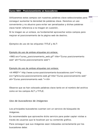 Curso SEO – Posicionamiento en buscadores


Utilizaremos estos campos con nuestras palabras clave seleccionadas para
conseguir aumentar la densidad de palabras clave. Haremos un uso
conveniente y no abusivo para evitar ser penalizados y dichas palabras
clave harán referencia a la imagen en cuestión.

Si la imagen es un enlace, es fundamental aprovechar estos campos para
mejorar el posicionam iento de la página web de destino.



Ejemplos de uso de las etiquetas TITLE y ALT:



Ejemplo de uso de ambas etiquetas sin enlace:

<IMG src="curso_posicionamiento_web .gif" title=”Curso posicionamiento
web" alt="Curso posicionamiento web">



Ejemplo de uso de ambas etiquetas con enlace:

<A HREF=" http://www.curso -posicionamiento-buscadores.com "><img
src="gifs/curso-posicionamiento -web.gif title=”Curso posicionamiento web"
alt="Curso posicionamiento web "></A>



Observe que se han colocado palabras clave tanto en el nombre del archivo
como en los campos ALT y TITLE.




Uso de buscadores de imágenes


Los principales buscadores cuentan con un servicio de búsqueda de
imágenes.

Es recomendable que aproveche dicho servicio para poder captar visitas a
través de usuarios que le localicen por su contenido gráfico.

Para conseguir que sus imágenes sean indexadas correctamente por los
buscadores debe:
 