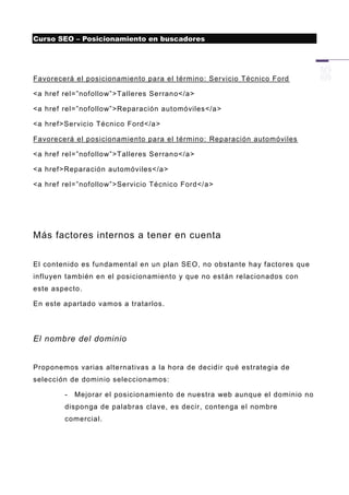 Curso SEO – Posicionamiento en buscadores




Favorecerá el posicionamiento para el término: Servicio Técnico Ford

<a href rel=”nofollow”>Talleres Serrano</a>

<a href rel=”nofollow”>Reparación automóviles</a>

<a href>Servicio Técnico Ford</a>

Favorecerá el posicionamiento para el término: Reparación automóviles

<a href rel=”nofollow”>Talleres Serrano</a>

<a href>Reparación automóviles</a>

<a href rel=”nofollow”>Servicio Técnico Ford</a>




Más factores internos a tener en cuenta


El contenido es fundamental en un plan SEO, no obstante hay factores que
influyen también en el posicionamiento y que no est án relacionados con
este aspecto.

En este apartado vamos a tratarlos.




El nombre del dominio


Proponemos varias alte rnativas a la hora de decidir qué estrategia de
selección de dominio seleccionamos:

        -   Mejorar el posicionamiento de nuestra web aunque el dominio no
        disponga de palabras clave, es decir, contenga el nombre
        comercial.
 