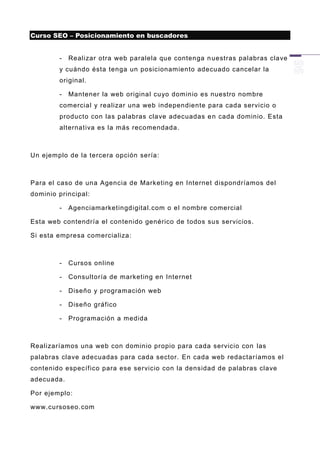 Curso SEO – Posicionamiento en buscadores


        -   Realizar otra web paralela que contenga n uestras palabras clave
        y cuándo ésta tenga un posicionamiento adecuado cancelar la
        original.

        -   Mantener la web original cuyo dominio es nuestro nombre
        comercial y realizar una web independiente para cada servicio o
        producto con las palabras clave adecuadas e n cada dominio. Esta
        alternativa es la más recomendada.



Un ejemplo de la tercera opción sería:



Para el caso de una Agencia de Marketing en Internet dispondríamos del
dominio principal:

        -   Agenciamarketingdigital.com o el nombre comercial

Esta web contendría el contenido genérico de todos sus servicios.

Si esta empresa comercializa:



        -   Cursos online

        -   Consultoría de marketing en Internet

        -   Diseño y programación web

        -   Diseño gráfico

        -   Programación a medida



Realizaríamos una web con dominio propio para cada servicio con las
palabras clave adecuadas para cada sector. En cada web redactaríamos el
contenido específico para ese servicio con la densidad de palabras clave
adecuada.

Por ejemplo:

www.cursoseo.com
 