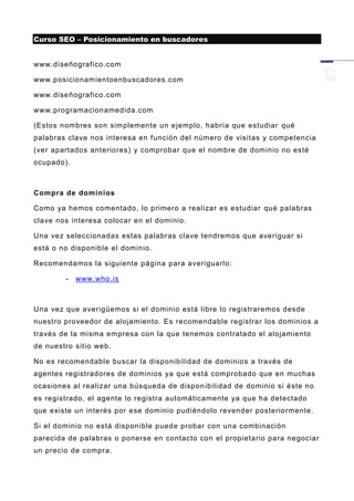 Curso SEO – Posicionamiento en buscadores


www.diseñografico.com

www.posicionamientoenbuscadores.com

www.diseñografico.com

www.programacionamedida.com

(Estos nombres son simplemente un ejemplo, habría que estudiar qué
palabras clave nos interesa en función del número de visitas y competencia
(ver apartados anteriores) y comprobar que el nombre de dominio no esté
ocupado).



Compra de dominios

Como ya hemos comentado, lo primero a realizar es estudiar qué palabras
clave nos interesa colocar en el dominio.

Una vez seleccionadas estas palabras clave tendremos que averiguar si
está o no disponible el dominio.

Recomendamos la siguiente página para averiguarlo:

        -   www.who.is



Una vez que averigüemos si el dominio está libre lo registraremos desde
nuestro proveedor de alojamiento. Es recomendable registrar los dominios a
través de la misma em presa con la que tenemos contratado el alojamiento
de nuestro sitio web.

No es recomendable buscar la disponibilidad de dominios a través de
agentes registradores de dominios ya que está comprobado que en muchas
ocasiones al realizar una búsqueda de dispon ibilidad de dominio si éste no
es registrado, el agente lo registra automáticamente ya que ha detectado
que existe un interés por ese dominio pudiéndolo revender posteriormente.

Si el dominio no está disponible puede probar con una combinación
parecida de palabras o ponerse en contacto con el propietario para negociar
un precio de compra.
 