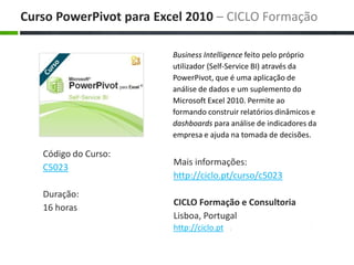 Business Intelligence feito pelo próprio utilizador (Self-Service BI) através da PowerPivot, que é uma aplicação de análise de dados e um suplemento do Microsoft Excel 2010. Permite ao formando construir relatórios dinâmicos e dashboards para análise de indicadores da empresa e ajuda na tomada de decisões. Maisinformações: http://ciclo.pt/curso/c5023 CICLO Formação e Consultoria Lisboa, Portugal http://ciclo.pt CursoPowerPivotpara Excel 2010 – CICLO Formação Código do Curso: C5023 Duração: 16 horas 