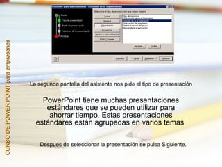 CURSO DE POWER POINT para empresarios




                                        La segunda pantalla del asistente nos pide el tipo de presentación


                                            PowerPoint tiene muchas presentaciones
                                             estándares que se pueden utilizar para
                                              ahorrar tiempo. Estas presentaciones
                                          estándares están agrupadas en varios temas

                                            Después de seleccionar la presentación se pulsa Siguiente.
 