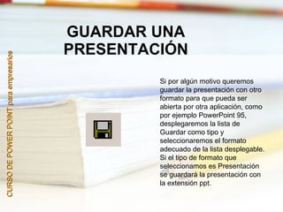 GUARDAR UNA
                                        PRESENTACIÓN
CURSO DE POWER POINT para empresarios




                                                 Si por algún motivo queremos
                                                 guardar la presentación con otro
                                                 formato para que pueda ser
                                                 abierta por otra aplicación, como
                                                 por ejemplo PowerPoint 95,
                                                 desplegaremos la lista de
                                                 Guardar como tipo y
                                                 seleccionaremos el formato
                                                 adecuado de la lista desplegable.
                                                 Si el tipo de formato que
                                                 seleccionamos es Presentación
                                                 se guardará la presentación con
                                                 la extensión ppt.
 