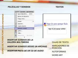 PELÍCULAS Y SONIDOS                    TEXTOS
CURSO DE POWER POINT para empresarios




                                        INSERTAR SONIDOS DE LA
                                        GALERÍA MULTIMEDIA                  CAJAS DE TEXTO

                                        INSERTAR SONIDOS DESDE UN ARCHIVO   MARCADORES DE
                                                                            POSICIÓN
                                        INSERTAR PISTA DE UN CD DE AUDIO    AUTOFORMAS
                                                                            WORD ART
 