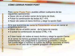 CÓMO CERRAR POWER POINT


                                        Para cerrar Power Point, puedes utilizar cualquiera de las
                                                            Point
                                        siguientes operaciones:
CURSO DE POWER POINT para empresarios




                                        ♦ Hacer clic en el botón cerrar de la barra de título.
                                        ♦ Pulsar la combinación de teclas ALT +F4.
                                        ♦ Hacer clic sobre el menú Archivo y elegir la opción Salir.

                                        Si lo que queremos es cerrar la Presentación actual sin cerrar el
                                        programa podemos:
                                        ♦ Hacer clic en el botón cerrar de la barra de menús.
                                        ♦ O pulsar la combinación de teclas CTRL + W.

                                        ♦ O bien hacer clic sobre el menú Archivo y elegir la opción Cerrar.
                                        Si al cerrar no hemos guardado los cambios efectuados en la
                                        presentación, nos preguntará si queremos guardarlos o incluso
                                        nos puede llegar a mostrar el cuadro de diálogo asociado al menú
                                        Guardar en el caso de no haberla guardado anteriormente
 