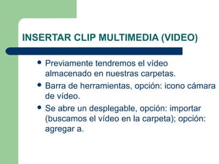 INSERTAR CLIP MULTIMEDIA (VIDEO)

   Previamente  tendremos el vídeo
    almacenado en nuestras carpetas.
   Barra de herramientas, opción: icono cámara
    de vídeo.
   Se abre un desplegable, opción: importar
    (buscamos el vídeo en la carpeta); opción:
    agregar a.
 