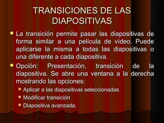 TRANSICIONES DE LAS
           DIAPOSITIVAS
 La  transición permite pasar las diapositivas de
  forma similar a una película de vídeo. Puede
  aplicarse la misma a todas las diapositivas o
  una diferente a cada diapositiva.
 Opción:     Presentación, transición de la
  diapositiva. Se abre una ventana a la derecha
  mostrando las opciones:
   Aplicar a las diapositivas seleccionadas
   Modificar transición
   Diapositiva avanzada.
 