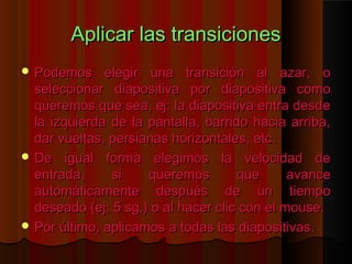 Aplicar las transiciones
 Podemos     elegir una transición al azar, o
  seleccionar diapositiva por diapositiva como
  queremos que sea, ej: la diapositiva entra desde
  la izquierda de la pantalla, barrido hacia arriba,
  dar vueltas, persianas horizontales, etc.
 De igual forma elegimos la velocidad de
  entrada,     si    queremos        que      avance
  automáticamente después de un tiempo
  deseado (ej: 5 sg.) o al hacer clic con el mouse.
 Por último, aplicamos a todas las diapositivas.
 