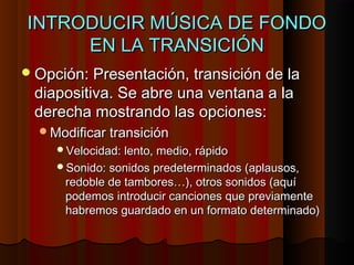 INTRODUCIR MÚSICA DE FONDO
     EN LA TRANSICIÓN
 Opción: Presentación, transición de la
 diapositiva. Se abre una ventana a la
 derecha mostrando las opciones:
  Modificar transición
     Velocidad: lento, medio, rápido
     Sonido: sonidos predeterminados (aplausos,
      redoble de tambores…), otros sonidos (aquí
      podemos introducir canciones que previamente
      habremos guardado en un formato determinado)
 