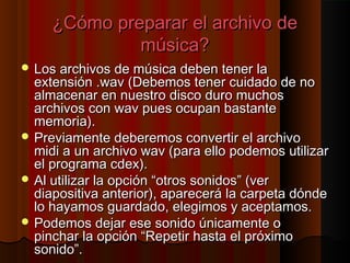 ¿Cómo preparar el archivo de
              música?
 Los archivos de música deben tener la
  extensión .wav (Debemos tener cuidado de no
  almacenar en nuestro disco duro muchos
  archivos con wav pues ocupan bastante
  memoria).
 Previamente deberemos convertir el archivo
  midi a un archivo wav (para ello podemos utilizar
  el programa cdex).
 Al utilizar la opción “otros sonidos” (ver
  diapositiva anterior), aparecerá la carpeta dónde
  lo hayamos guardado, elegimos y aceptamos.
 Podemos dejar ese sonido únicamente o
  pinchar la opción “Repetir hasta el próximo
  sonido”.
 