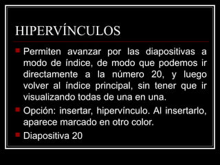 HIPERVÍNCULOS
   Permiten avanzar por las diapositivas a
    modo de índice, de modo que podemos ir
    directamente a la número 20, y luego
    volver al índice principal, sin tener que ir
    visualizando todas de una en una.
   Opción: insertar, hipervínculo. Al insertarlo,
    aparece marcado en otro color.
   Diapositiva 20
 