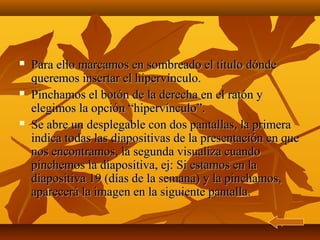    Para ello marcamos en sombreado el título dónde
    queremos insertar el hipervínculo.
   Pinchamos el botón de la derecha en el ratón y
    elegimos la opción “hipervínculo”.
   Se abre un desplegable con dos pantallas, la primera
    indica todas las diapositivas de la presentación en que
    nos encontramos, la segunda visualiza cuando
    pinchemos la diapositiva, ej: Si estamos en la
    diapositiva 19 (días de la semana) y la pinchamos,
    aparecerá la imagen en la siguiente pantalla.
 