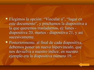    Elegimos la opción: “Vincular a”, “lugar en
    este documento”, y pinchamos la diapositiva a
    la que queremos trasladarnos, ej: lunes -
    diapositiva 20, martes - diapositiva 21, y así
    sucesivamente.
   Posteriormente, al final de cada diapositiva,
    debemos poner un nuevo hipervínculo, que
    nos devuelva a nuestro índice, en nuestro
    ejemplo era la diapositiva número 19.
 