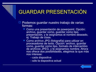 GUARDAR PRESENTACIÓN
 Podemos guardar nuestro trabajo de varias
  formas:
      Como una presentación de powerpoint. Opción:
       archivo, guardar como, guardar como tipo,
       presentación, y le asignamos el nombre deseado,
       ej: Trabajo de clase.
      Como archivo JPG (fotografía) para utilizar en
       procesadores de texto. Opción: archivo, guardar
       como, guardar como tipo, formato de intercambio
       de archivos JPEG, y le asignamos nombre. Ahora
       nos ofrece dos posibilidades, elegimos la que más
       nos interese:
           - cada diapositiva
           - sólo la diapositiva actual
 
