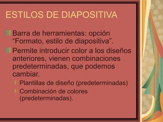 ESTILOS DE DIAPOSITIVA
 Barra de herramientas: opción
 “Formato, estilo de diapositiva”.
 Permite introducir color a los diseños
 anteriores, vienen combinaciones
 predeterminadas, que podemos
 cambiar.
   Plantillas de diseño (predeterminadas)
   Combinación de colores
   (predeterminadas).
 
