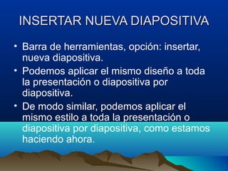 INSERTAR NUEVA DIAPOSITIVA
• Barra de herramientas, opción: insertar,
  nueva diapositiva.
• Podemos aplicar el mismo diseño a toda
  la presentación o diapositiva por
  diapositiva.
• De modo similar, podemos aplicar el
  mismo estilo a toda la presentación o
  diapositiva por diapositiva, como estamos
  haciendo ahora.
 