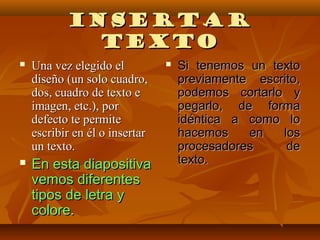 INSERTAR
             TEXTO
   Una vez elegido el             Si tenemos un texto
    diseño (un solo cuadro,         previamente escrito,
    dos, cuadro de texto e          podemos cortarlo y
    imagen, etc.), por              pegarlo, de forma
    defecto te permite              idéntica a como lo
    escribir en él o insertar       hacemos    en   los
    un texto.                       procesadores     de
   En esta diapositiva             texto.
    vemos diferentes
    tipos de letra y
    colore.
 