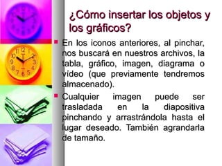¿Cómo insertar los objetos y
     los gráficos?
   En los iconos anteriores, al pinchar,
    nos buscará en nuestros archivos, la
    tabla, gráfico, imagen, diagrama o
    vídeo (que previamente tendremos
    almacenado).
   Cualquier     imagen    puede     ser
    trasladada     en    la   diapositiva
    pinchando y arrastrándola hasta el
    lugar deseado. También agrandarla
    de tamaño.
 