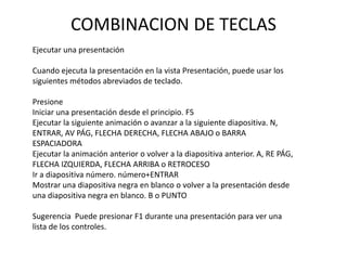 COMBINACION DE TECLAS
Ejecutar una presentación
Cuando ejecuta la presentación en la vista Presentación, puede usar los
siguientes métodos abreviados de teclado.
Presione
Iniciar una presentación desde el principio. F5
Ejecutar la siguiente animación o avanzar a la siguiente diapositiva. N,
ENTRAR, AV PÁG, FLECHA DERECHA, FLECHA ABAJO o BARRA
ESPACIADORA
Ejecutar la animación anterior o volver a la diapositiva anterior. A, RE PÁG,
FLECHA IZQUIERDA, FLECHA ARRIBA o RETROCESO
Ir a diapositiva número. número+ENTRAR
Mostrar una diapositiva negra en blanco o volver a la presentación desde
una diapositiva negra en blanco. B o PUNTO
Sugerencia Puede presionar F1 durante una presentación para ver una
lista de los controles.

 